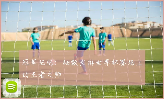 冠军记忆：细数女排世界杯赛场上的王者之师