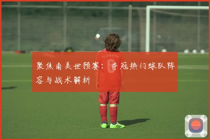 聚焦南美世预赛：夺冠热门球队阵容与战术解析