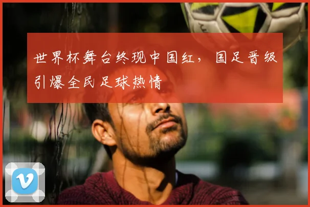 世界杯舞台终现中国红，国足晋级引爆全民足球热情