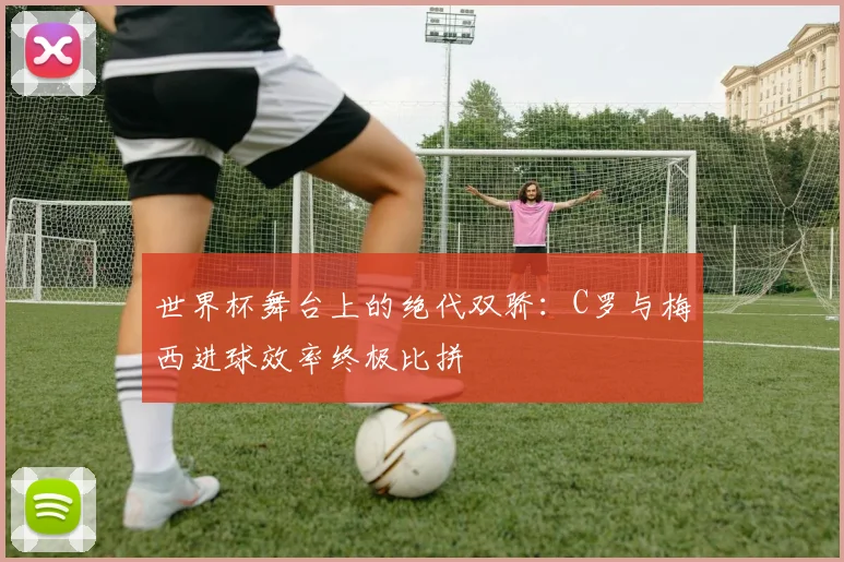 世界杯舞台上的绝代双骄：C罗与梅西进球效率终极比拼
