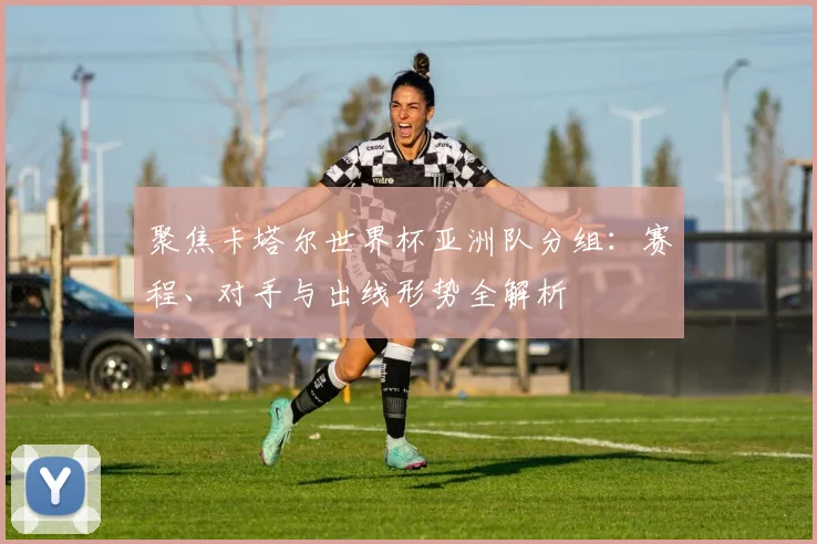 聚焦卡塔尔世界杯亚洲队分组：赛程、对手与出线形势全解析