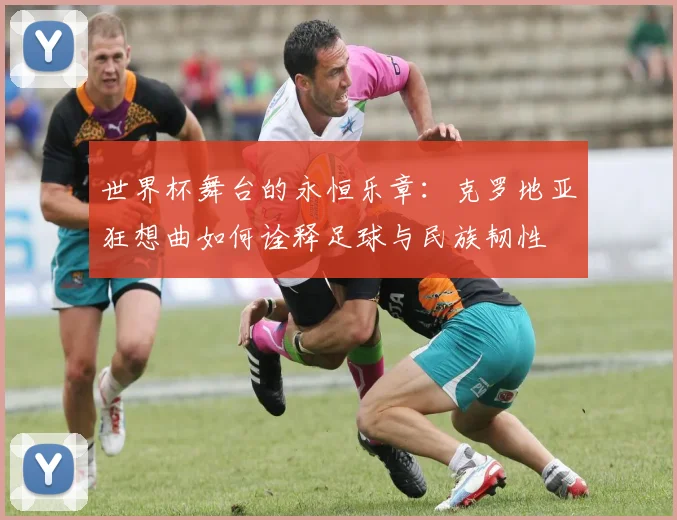世界杯舞台的永恒乐章：克罗地亚狂想曲如何诠释足球与民族韧性