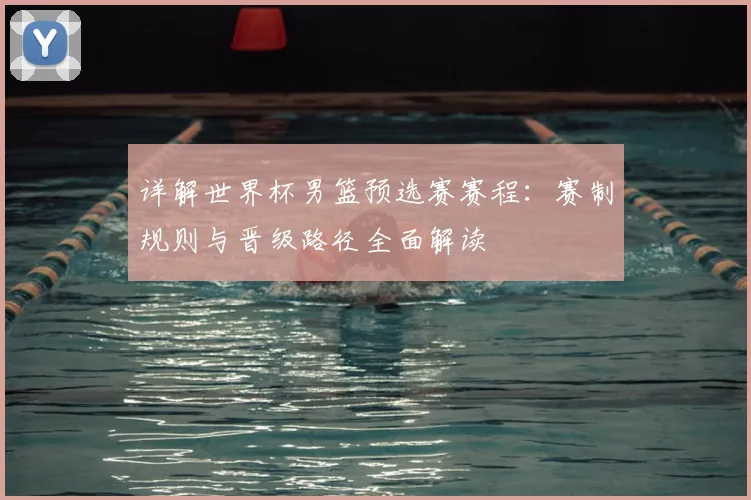 详解世界杯男篮预选赛赛程：赛制规则与晋级路径全面解读