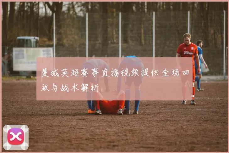 曼城英超赛事直播视频提供全场回放与战术解析
