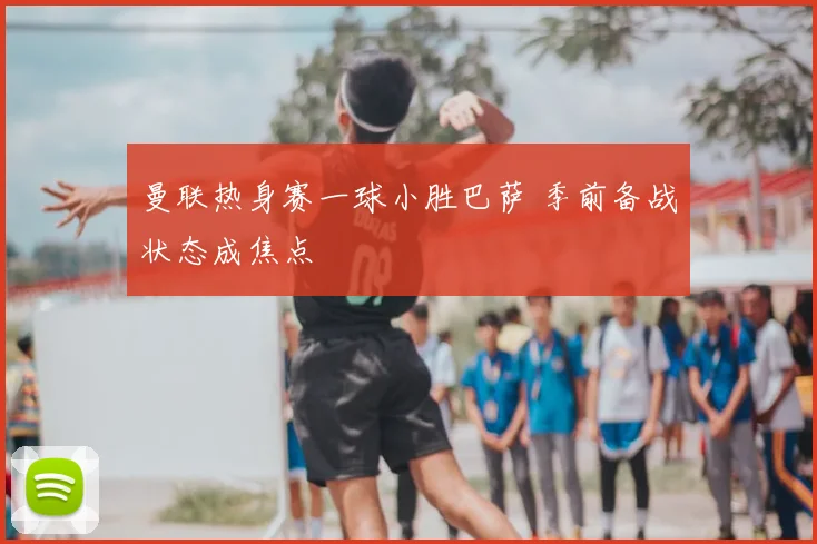 曼联热身赛一球小胜巴萨 季前备战状态成焦点