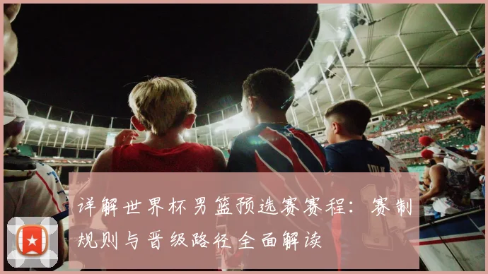 详解世界杯男篮预选赛赛程：赛制规则与晋级路径全面解读