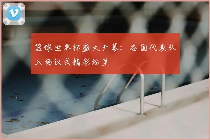 篮球世界杯盛大开幕：各国代表队入场仪式精彩纷呈
