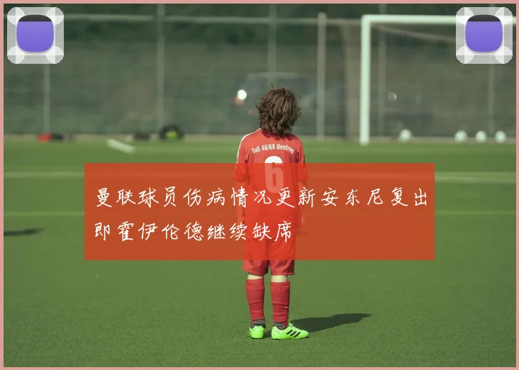 曼联球员伤病情况更新安东尼复出即霍伊伦德继续缺席