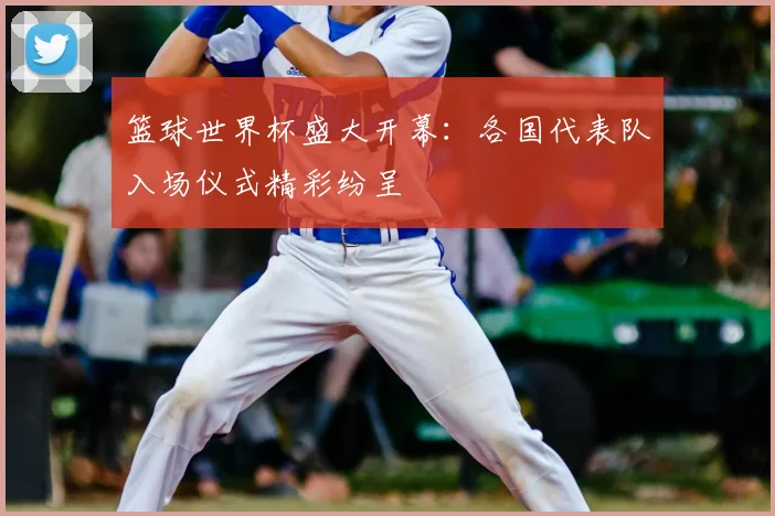 篮球世界杯盛大开幕：各国代表队入场仪式精彩纷呈